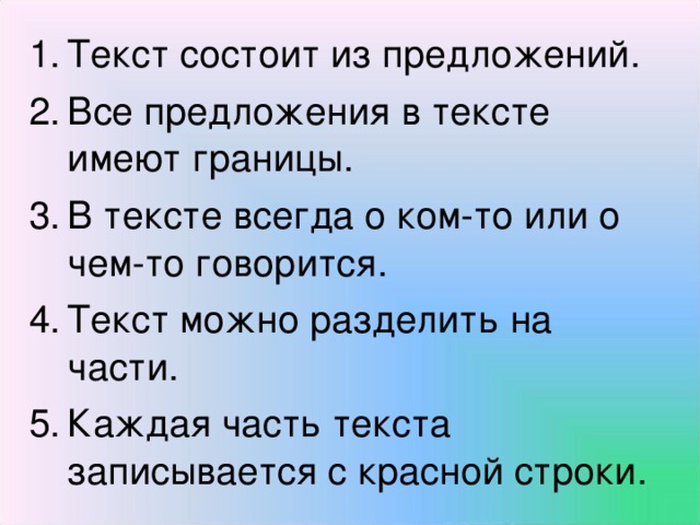 Текст состоит из предложений. Все предложения в тексте имеют границы. В тексте всегда о ком-то или о чем-то говорится. Текст можно разделить на части. Каждая часть текста записывается с красной строки.