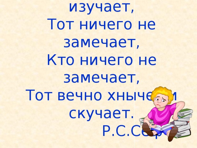 Кто ничего не изучает,  Тот ничего не замечает,  Кто ничего не замечает,  Тот вечно хнычет и скучает.  Р.С.Сеф