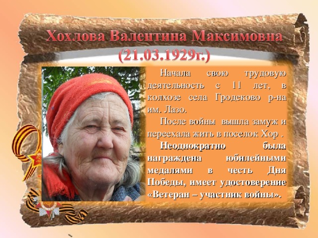 Начала свою трудовую деятельность с 11 лет, в колхозе села Гродеково р-на им. Лазо. После войны вышла замуж и переехала жить в поселок Хор . Неоднократно была награждена юбилейными медалями в честь Дня Победы, имеет удостоверение «Ветеран – участник войны».