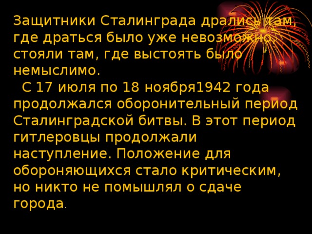 Защитники Сталинграда дрались там, где драться было уже невозможно, стояли там, где выстоять было немыслимо. С 17 июля по 18 ноября1942 года продолжался оборонительный период Сталинградской битвы. В этот период гитлеровцы продолжали наступление. Положение для обороняющихся стало критическим, но никто не помышлял о сдаче города .