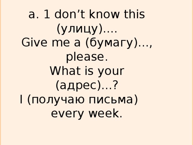 a. 1 don’t know this ( улицу )....  Give me а ( бумагу )..., please.  What is your (адрес) ...?  I (получаю письма)  every week.