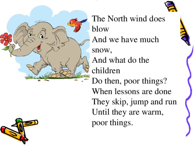 The North wind does blow And we have much snow, And what do the children Do then, poor things? When lessons are done They skip, jump and run Until they are warm, poor things.