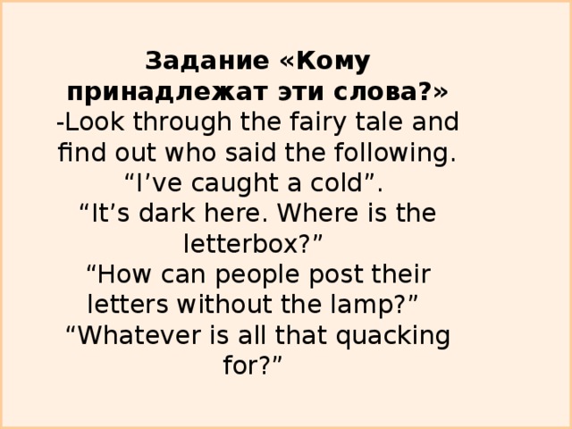 Задание «Кому принадлежат эти слова?»  -Look through the fairy tale and find out who said the following.  “I’ve caught a cold”.  “It’s dark here. Where is the letterbox?”  “How can people post their letters without the lamp?”  “Whatever is all that quacking for?”