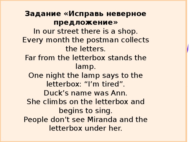 Задание «Исправь неверное предложение»  In our street there is a shop.  Every month the postman collects the letters.  Far from the letterbox stands the lamp.  One night the lamp says to the letterbox: “I’m tired”.  Duck’s name was Ann.  She climbs on the letterbox and begins to sing.  People don’t see Miranda and the letterbox under her.