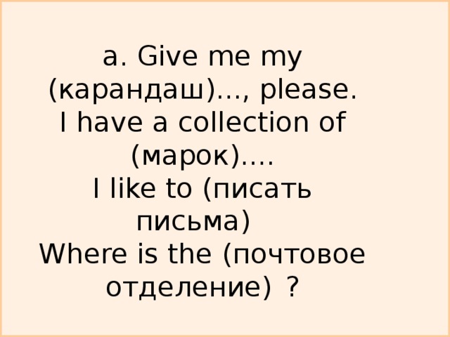a. Give me my ( карандаш )..., please.  I have a collection of ( марок )....  I like to (писать письма)   Where is the (почтовое отделение)  ?