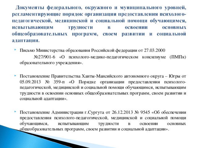 Письмо Министерства образования Российской федерации от 27.03.2000 № 27/901-6 «О психолого-медико-педагогическом консилиуме (ПМПк) образовательного учреждения». Постановление Правительства Ханты-Мансийского автономного округа – Югры от 05.09.2013 № 359-п «О Порядке организации предоставления психолого-педагогической, медицинской и социальной помощи обучающимся, испытывающим трудности в освоении основных общеобразовательных программ, своем развитии и социальной адаптации».  Постановление Администрации г.Сургута от 26.12.2013 № 9545 «Об обеспечении предоставления психолого-педагогической, медицинской и социальной помощи обучающимся, испытывающим трудности в освоении основных общеобразовательных программ, своем развитии и социальной адаптации».