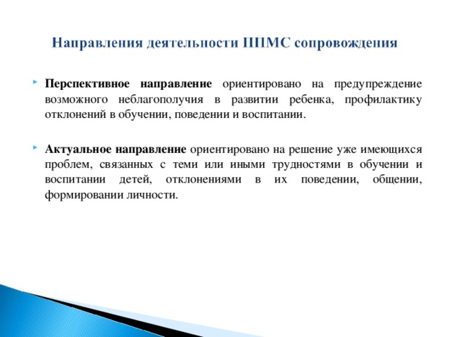 Перспективное направление ориентировано на предупреждение возможного неблагополучия в развитии ребенка, профилактику отклонений в обучении, поведении и воспитании. Актуальное направление ориентировано на решение уже имеющихся проблем, связанных с теми или иными трудностями в обучении и воспитании детей, отклонениями в их поведении, общении, формировании личности.