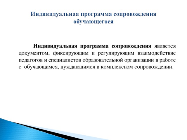 Индивидуальная программа сопровождения является документом, фиксирующим и регулирующим взаимодействие педагогов и специалистов образовательной организации в работе с обучающимся, нуждающимся в комплексном сопровождении.