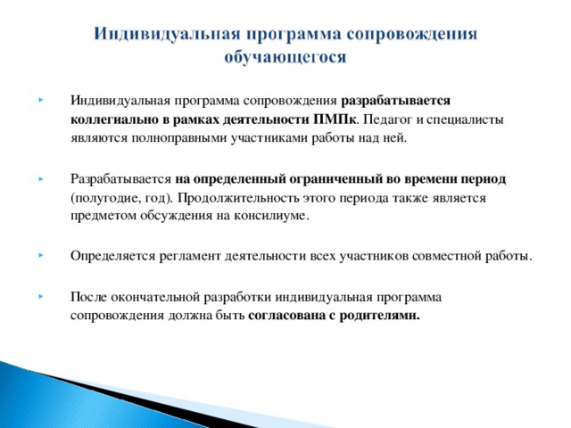 Индивидуальная программа сопровождения разрабатывается коллегиально в рамках деятельности ПМПк . Педагог и специалисты являются полноправными участниками работы над ней.  Разрабатывается на определенный ограниченный во времени период  (полугодие, год). Продолжительность этого периода также является предметом обсуждения на консилиуме.  Определяется регламент деятельности всех участников совместной работы.  После окончательной разработки индивидуальная программа сопровождения должна быть согласована с родителями.