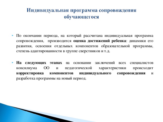 По окончании периода, на который рассчитана индивидуальная программа сопровождения, производится оценка достижений ребенка : динамики его развития, освоения отдельных компонентов образовательной программы, степень адаптированности в группе сверстников и т.д.  На следующих этапах  на основании заключений всех специалистов консилиума ОО и педагогической характеристики происходит корректировка компонентов индивидуального сопровождения и разработка программы на новый период.