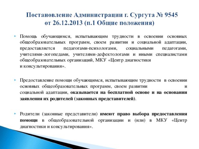 Помощь обучающимся, испытывающим трудности в освоении основных общеобразовательных программ, своем развитии и социальной адаптации, предоставляется педагогами-психологами, социальными педагогами, учителями-логопедами, учителями-дефектологами и иными специалистами общеобразовательных организаций, МКУ «Центр диагностики и консультирования». Предоставление помощи обучающимся, испытывающим трудности в освоении основных общеобразовательных программ, своем развитии и социальной адаптации, оказывается на бесплатной основе и на основании заявления их родителей (законных представителей) .  Родители (законные представители) имеют право выбора предоставления помощи в общеобразовательной организации и (или) в МКУ «Центр диагностики и консультирования».