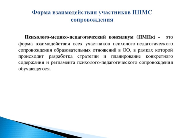 Психолого-медико-педагогичсекий консилиум (ПМПк) - это форма взаимодействия всех участников психолого-педагогического сопровождения образовательных отношений в ОО, в рамках которой происходит разработка стратегии и планирование конкретного содержания и регламента психолого-педагогического сопровождения обучающегося.