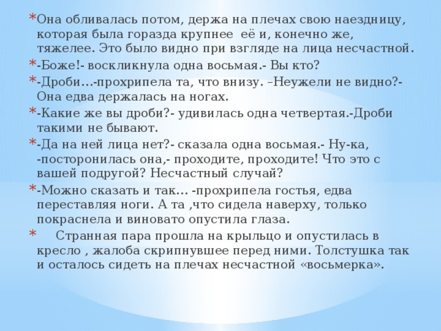 Она обливалась потом, держа на плечах свою наездницу, которая была горазда крупнее её и, конечно же, тяжелее. Это было видно при взгляде на лица несчастной. -Боже!- воскликнула одна восьмая.- Вы кто? -Дроби…-прохрипела та, что внизу. –Неужели не видно?- Она едва держалась на ногах. -Какие же вы дроби?- удивилась одна четвертая.-Дроби такими не бывают. -Да на ней лица нет?- сказала одна восьмая.- Ну-ка, -посторонилась она,- проходите, проходите! Что это с вашей подругой? Несчастный случай? -Можно сказать и так… -прохрипела гостья, едва переставляя ноги. А та ,что сидела наверху, только покраснела и виновато опустила глаза.  Странная пара прошла на крыльцо и опустилась в кресло , жалоба скрипнувшее перед ними. Толстушка так и осталось сидеть на плечах несчастной «восьмерка».