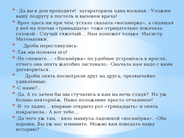 - Да вы в дом проходите!- затараторила одна восьмая.- Уложим вашу подругу в постель и вызовем врача! -Врач здесь ни при чём,-устало сказала «восьмерка», а сидящая у неё на плечах «тринадцать» тоже отрицательно покачала головой.- Случай тяжелый… Нам поможет только Магистр Математики.  Дроби переглянулись: -Так мы позовем его! -Не спешите…- «Восьмёрка» по удобнее устроилась в кресле, отчего она опять жалобно застонало.- Сначала нам надо с вами договориться.  Дроби опять посмотрели друг на друга, чрезвычайно удивлённые: -С нами?.. -Да. А то зачем бы мы стучались к вам на ночь глядя? Но уж больно невтерпёж. Наше положение просто отчаянное! -Я- то ладно… впервые открыло рот «тринадцать» и опять покраснела.- А вот тебе… -Да чего уж там, - вяло махнула ладошкой «восьмёрка». –Оба хороши. Вы уж нас извините. Можно вам поведать нашу историю?