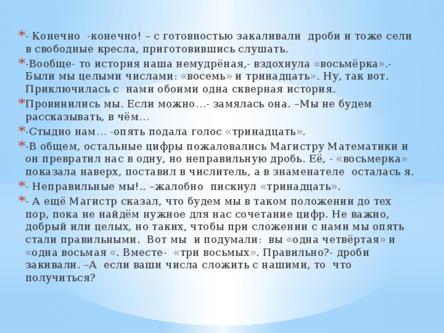 - Конечно -конечно! – с готовностью закаливали дроби и тоже сели в свободные кресла, приготовившись слушать. -Вообще- то история наша немудрёная,- вздохнула «восьмёрка».- Были мы целыми числами: «восемь» и тринадцать». Ну, так вот. Приключилась с нами обоими одна скверная история. Провинились мы. Если можно…- замялась она. –Мы не будем рассказывать, в чём… -Стыдно нам… -опять подала голос «тринадцать». -В общем, остальные цифры пожаловались Магистру Математики и он превратил нас в одну, но неправильную дробь. Её, - «восьмерка» показала наверх, поставил в числитель, а в знаменателе осталась я. - Неправильные мы!.. –жалобно пискнул «тринадцать». - А ещё Магистр сказал, что будем мы в таком положении до тех пор, пока не найдём нужное для нас сочетание цифр. Не важно, добрый или целых, но таких, чтобы при сложении с нами мы опять стали правильными. Вот мы и подумали: вы «одна четвёртая» и «одна восьмая «. Вместе- «три восьмых». Правильно?- дроби закивали. –А если ваши числа сложить с нашими, то что получиться?