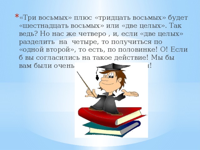 «Три восьмых» плюс «тридцать восьмых» будет «шестнадцать восьмых» или «две целых». Так ведь? Но нас же четверо , и, если «две целых» разделить на четыре, то получиться по «одной второй», то есть, по половинке! О! Если б вы согласились на такое действие! Мы бы вам были очень-очень признательны!