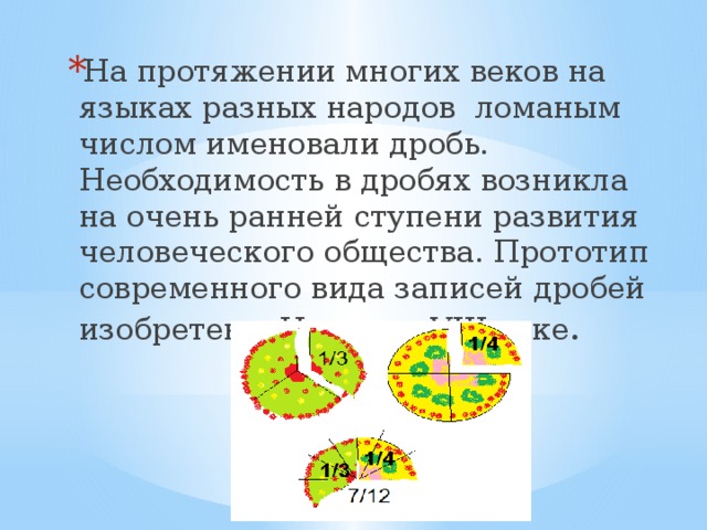 На протяжении многих веков на языках разных народов ломаным числом именовали дробь. Необходимость в дробях возникла на очень ранней ступени развития человеческого общества. Прототип современного вида записей дробей изобретен в Индии в VIII веке .