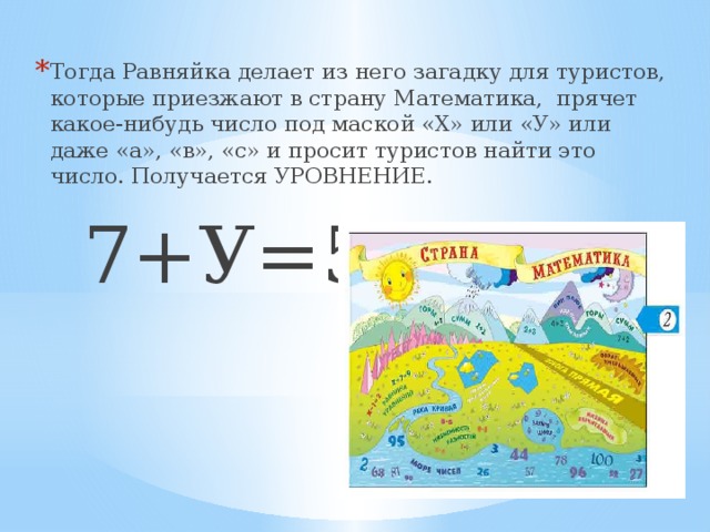 Тогда Равняйка делает из него загадку для туристов, которые приезжают в страну Математика, прячет какое-нибудь число под маской «Х» или «У» или даже «а», «в», «с» и просит туристов найти это число. Получается УРОВНЕНИЕ.