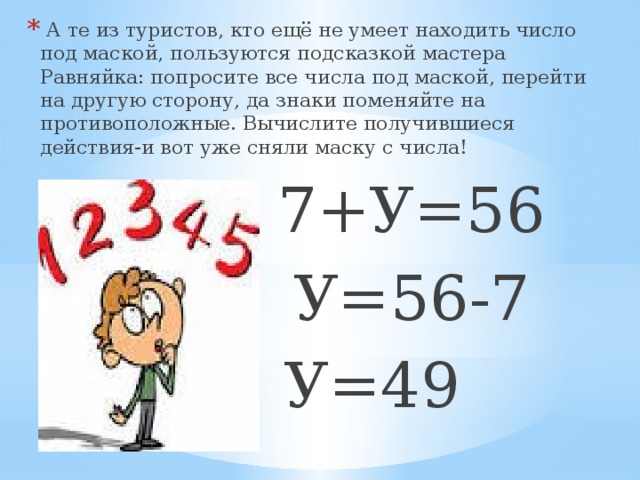 А те из туристов, кто ещё не умеет находить число под маской, пользуются подсказкой мастера Равняйка: попросите все числа под маской, перейти на другую сторону, да знаки поменяйте на противоположные. Вычислите получившиеся действия-и вот уже сняли маску с числа!