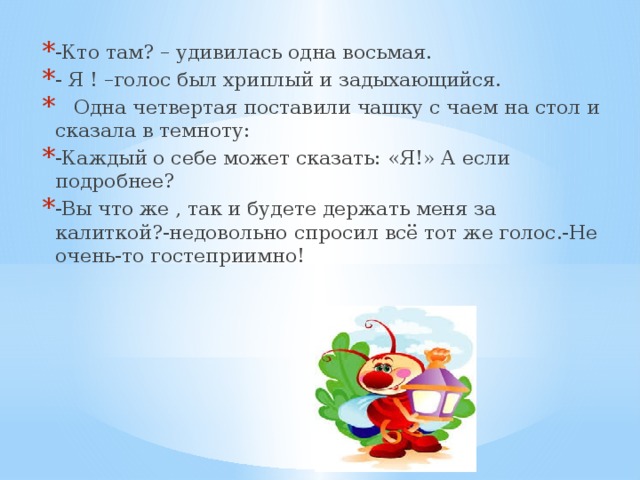 -Кто там? – удивилась одна восьмая. - Я ! –голос был хриплый и задыхающийся.  Одна четвертая поставили чашку с чаем на стол и сказала в темноту: -Каждый о себе может сказать: «Я!» А если подробнее? -Вы что же , так и будете держать меня за калиткой?-недовольно спросил всё тот же голос.-Не очень-то гостеприимно!