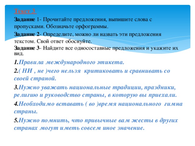 Текст 3 Задание 1- Прочитайте предложения, выпишите слова с пропусками. Обозначьте орфограммы. Задание 2 - Определите, можно ли назвать эти предложения текстом. Свой ответ обоснуйте. Задание 3 - Найдите все односоставные предложения и укажите их вид. Правила международного этикета. ( НИ , не )чего нельзя критиковать и сравнивать со своей страной. Нужно уважать национальные традиции, праздники, религию и руководство страны, в которую вы приехали. Необходимо вставать ( во )время национального гимна страны. Нужно помнить, что привычные вам жесты в других странах могут иметь совсем иное значение.  