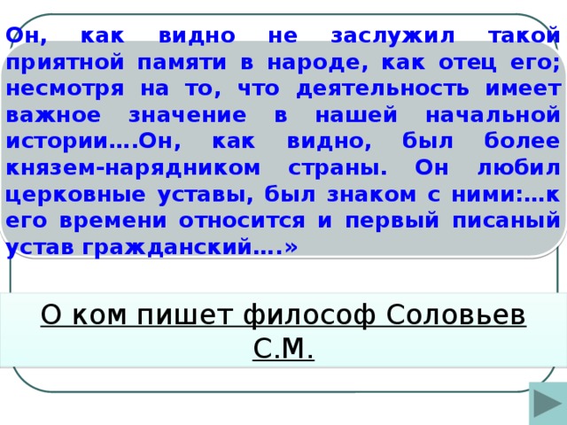 Он, как видно не заслужил такой приятной памяти в народе, как отец его; несмотря на то, что деятельность имеет важное значение в нашей начальной истории….Он, как видно, был более князем-нарядником страны. Он любил церковные уставы, был знаком с ними:…к его времени относится и первый писаный устав гражданский….» О ком пишет философ Соловьев С.М.