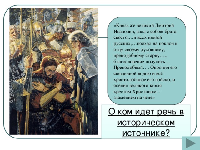 «Князь же великий Дмитрий Иванович, взял с собою брата своего,…и всех князей русских,…поехал на поклон к отцу своему духовному, преподобному старцу…., благословение получить… Преподобный…. Окропил его священной водою и всё христолюбивое его войско, и осенил великого князя крестом Христовым – знамением на челе» О ком идет речь в историческом источнике?