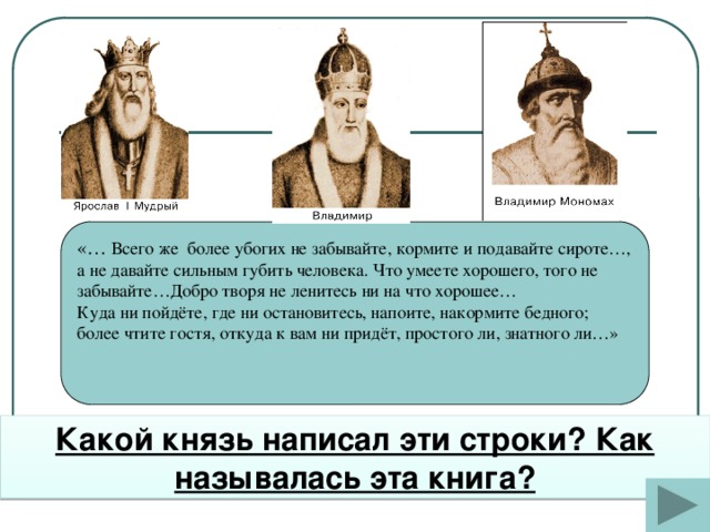 «… Всего же более убогих не забывайте, кормите и подавайте сироте…, а не давайте сильным губить человека. Что умеете хорошего, того не забывайте…Добро творя не ленитесь ни на что хорошее… Куда ни пойдёте, где ни остановитесь, напоите, накормите бедного; более чтите гостя, откуда к вам ни придёт, простого ли, знатного ли…» Какой князь написал эти строки? Как называлась эта книга?