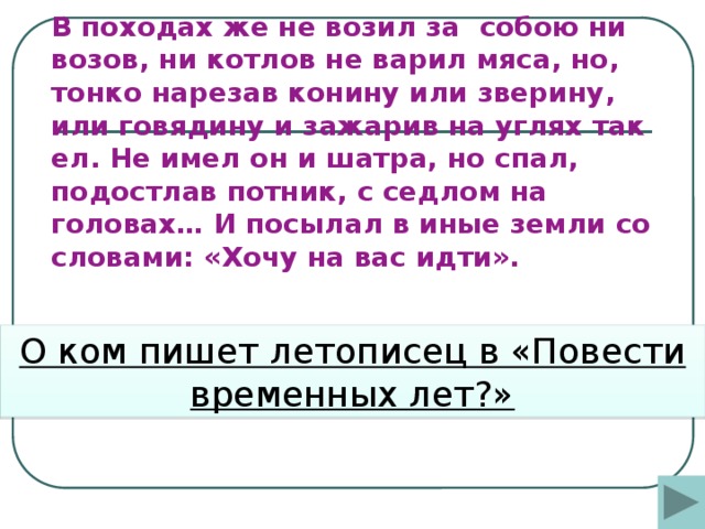 В походах же не возил за собою ни возов, ни котлов не варил мяса, но, тонко нарезав конину или зверину, или говядину и зажарив на углях так ел. Не имел он и шатра, но спал, подостлав потник, с седлом на головах… И посылал в иные земли со словами: «Хочу на вас идти».        О ком пишет летописец в «Повести временных лет?»