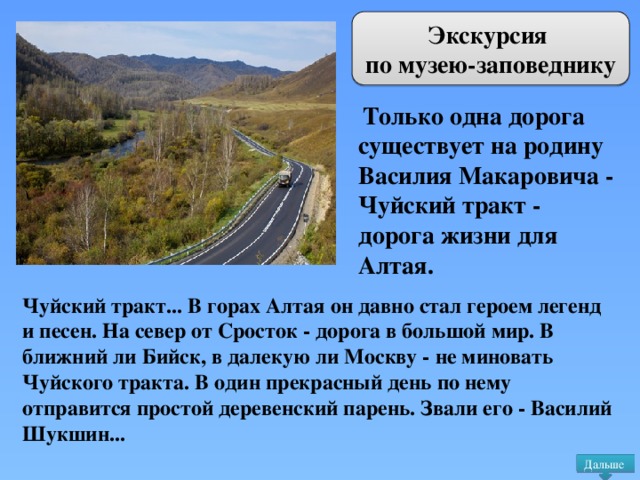 Экскурсия по музею-заповеднику  Только одна дорога существует на родину Василия Макаровича - Чуйский тракт - дорога жизни для Алтая. Чуйский тракт... В горах Алтая он давно стал героем легенд и песен. На север от Сросток - дорога в большой мир. В ближний ли Бийск, в далекую ли Москву - не миновать Чуйского тракта. В один прекрасный день по нему отправится простой деревенский парень. Звали его - Василий Шукшин... Дальше