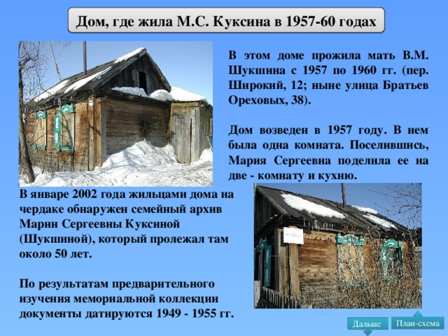 Дом, где жила М.С. Куксина в 1957-60 годах В этом доме прожила мать В.М. Шукшина с 1957 по 1960 гг. (пер. Широкий, 12; ныне улица Братьев Ореховых, 38).  Дом возведен в 1957 году. В нем была одна комната. Поселившись, Мария Сергеевна поделила ее на две - комнату и кухню. В январе 2002 года жильцами дома на чердаке обнаружен семейный архив Марии Сергеевны Куксиной (Шукшиной), который пролежал там около 50 лет.  По результатам предварительного изучения мемориальной коллекции документы датируются 1949 - 1955 гг. План-схема Дальше