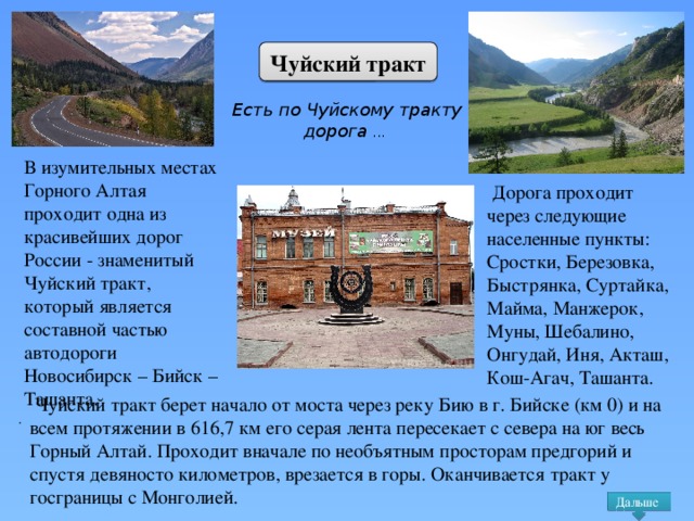 Чуйский тракт Есть по Чуйскому тракту дорога ...  В изумительных местах Горного Алтая проходит одна из красивейших дорог России - знаменитый Чуйский тракт, который является составной частью автодороги Новосибирск – Бийск – Ташанта.  Дорога проходит через следующие населенные пункты: Сростки, Березовка, Быстрянка, Суртайка, Майма, Манжерок, Муны, Шебалино, Онгудай, Иня, Акташ, Кош-Агач, Ташанта.  Чуйский тракт берет начало от моста через реку Бию в г. Бийске (км 0) и на всем протяжении в 616,7 км его серая лента пересекает с севера на юг весь Горный Алтай. Проходит вначале по необъятным просторам предгорий и спустя девяносто километров, врезается в горы. Оканчивается тракт у госграницы с Монголией. . Дальше