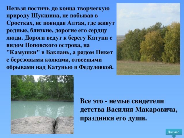 Нельзя постичь до конца творческую природу Шукшина, не побывав в Сростках, не повидав Алтая, где живут родные, близкие, дорогие его сердцу люди. Дороги ведут к берегу Катуни с видом Поповского острова, на 