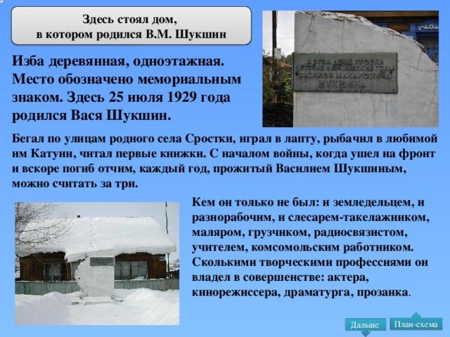 Здесь стоял дом, в котором родился В.М. Шукшин Изба деревянная, одноэтажная. Место обозначено мемориальным знаком. Здесь 25 июля 1929 года родился Вася Шукшин. Бегал по улицам родного села Сростки, играл в лапту, рыбачил в любимой им Катуни, читал первые книжки. С началом войны, когда ушел на фронт и вскоре погиб отчим, каждый год, прожитый Василием Шукшиным, можно считать за три. Кем он только не был: и земледельцем, и разнорабочим, и слесарем-такелажником, маляром, грузчиком, радиосвязистом, учителем, комсомольским работником. Сколькими творческими профессиями он владел в совершенстве: актера, кинорежиссера, драматурга, прозаика . План-схема Дальше