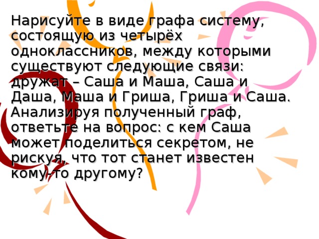 Нарисуйте в виде графа систему, состоящую из четырёх одноклассников, между которыми существуют следующие связи: дружат – Саша и Маша, Саша и Даша, Маша и Гриша, Гриша и Саша. Анализируя полученный граф, ответьте на вопрос: с кем Саша может поделиться секретом, не рискуя, что тот станет известен кому-то другому?