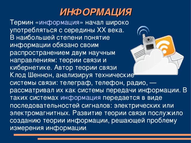 ИНФОРМАЦИЯ Термин « информация » начал широко употребляться с середины XX века. В наибольшей степени понятие информации обязано своим распространением двум научным направлениям: теории связи и кибернетике. Автор теории связи Клод Шеннон, анализируя технические системы связи: телеграф, телефон, радио, — рассматривал их как системы передачи информации. В таких системах информация передается в виде последовательностей сигналов: электрических или электромагнитных. Развитие теории связи послужило созданию теории информации, решающей проблему измерения информации .