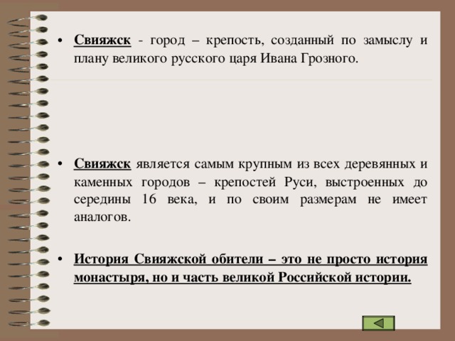 Свияжск - город – крепость, созданный по замыслу и плану великого русского царя Ивана Грозного.     Свияжск является самым крупным из всех деревянных и каменных городов – крепостей Руси, выстроенных до середины 16 века, и по своим размерам не имеет аналогов. История Свияжской обители – это не просто история монастыря, но и часть великой Российской истории.