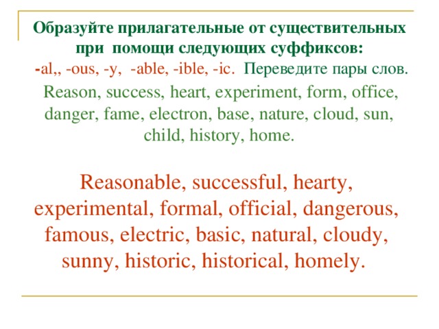 Образуйте прилагательные от существительных при помощи следующих суффиксов:  - al,, -ous, -у, -able, -ible, -ic .  Переведите  пары  слов .   Reason, success, heart, experiment, form, office, danger, fame, electron, base, nature, cloud, sun, child, history, home. Reasonable, successful, hearty, experimental, formal, official, dangerous, famous, electric, basic, natural, cloudy, sunny, historic, historical, homely.