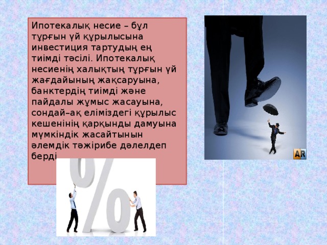 Ипотекалық несие – бұл тұрғын үй құрылысына инвестиция тартудың ең тиімді тәсілі. Ипотекалық несиенің халықтың тұрғын үй жағдайының жақсаруына, банктердің тиімді және пайдалы жұмыс жасауына, сондай–ақ еліміздегі құрылыс кешенінің қарқынды дамуына мүмкіндік жасайтынын әлемдік тәжірибе дәлелдеп берді.