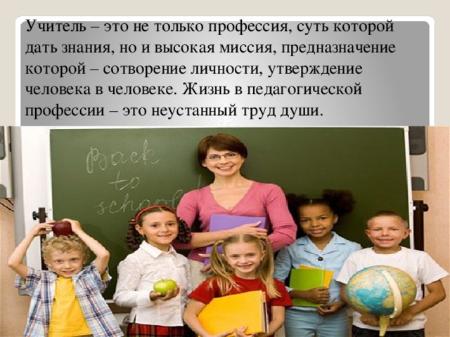 Учитель – это не только профессия, суть которой дать знания, но и высокая миссия, предназначение которой – сотворение личности, утверждение человека в человеке. Жизнь в педагогической профессии – это неустанный труд души.