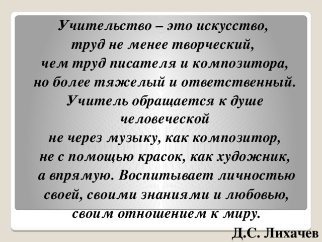 Учительство – это искусство, труд не менее творческий, чем труд писателя и композитора,  но более тяжелый и ответственный. Учитель обращается к душе человеческой  не через музыку, как композитор, не с помощью красок, как художник,  а впрямую. Воспитывает личностью  своей, своими знаниями и любовью,  своим отношением к миру. Д.С. Лихачев