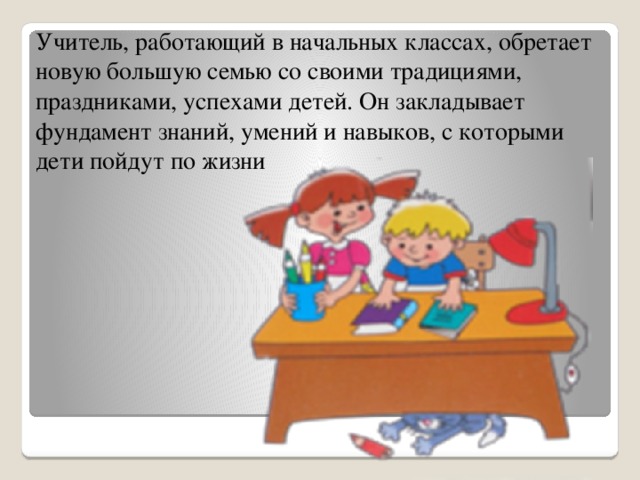 Учитель, работающий в начальных классах, обретает новую большую семью со своими традициями, праздниками, успехами детей. Он закладывает фундамент знаний, умений и навыков, с которыми дети пойдут по жизни