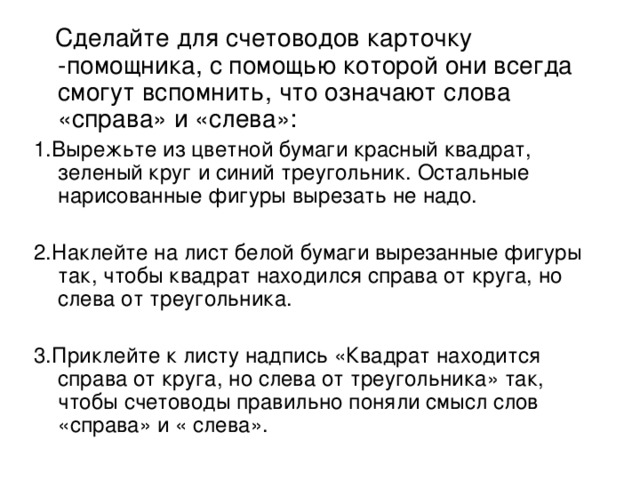 Сделайте для счетоводов карточку -помощника, с помощью которой они всегда смогут вспомнить, что означают слова «справа» и «слева»: 1.Вырежьте из цветной бумаги красный квадрат, зеленый круг и синий треугольник. Остальные нарисованные фигуры вырезать не надо. 2.Наклейте на лист белой бумаги вырезанные фигуры так, чтобы квадрат находился справа от круга, но слева от треугольника. 3.Приклейте к листу надпись «Квадрат находится справа от круга, но слева от треугольника» так, чтобы счетоводы правильно поняли смысл слов «справа» и « слева».