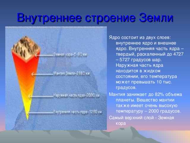 Внутреннее строение Земли Ядро состоит из двух слоев: внутреннее ядро и внешнее ядро. Внутренняя часть ядра –твердый, раскаленный до 4727 – 5727 градусов шар. Наружная часть ядра находится в жидком состоянии, его температура может превышать 10 тыс. градусов. Мантия занимает до 82% объема планеты. Вещество мантии также имеет очень высокую температуру – 2000 градусов. Самый верхний слой - Земная кора