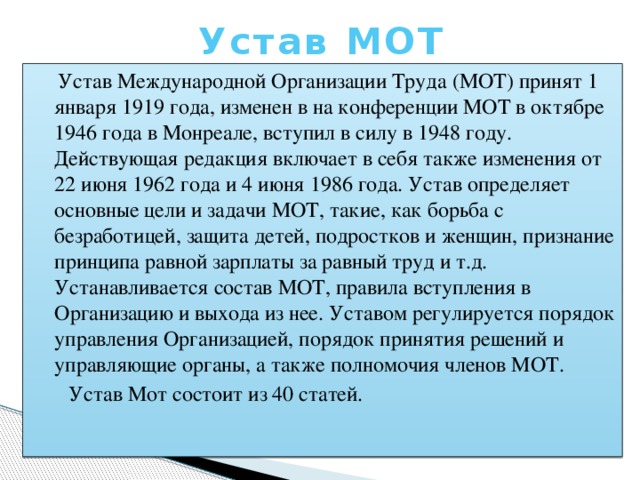 Устав МОТ  Устав Международной Организации Труда (МОТ) принят 1 января 1919 года, изменен в на конференции МОТ в октябре 1946 года в Монреале, вступил в силу в 1948 году. Действующая редакция включает в себя также изменения от 22 июня 1962 года и 4 июня 1986 года. Устав определяет основные цели и задачи МОТ, такие, как борьба с безработицей, защита детей, подростков и женщин, признание принципа равной зарплаты за равный труд и т.д. Устанавливается состав МОТ, правила вступления в Организацию и выхода из нее. Уставом регулируется порядок управления Организацией, порядок принятия решений и управляющие органы, а также полномочия членов МОТ.  Устав Мот состоит из 40 статей.