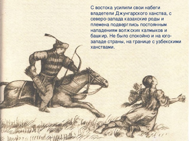 С востока усилили свои набеги владетели Джунгарского ханства, с северо-запада казахские роды и племена подверглись постоянным нападениям волжских калмыков и башкир. Не было спокойно и на юго-западе страны, на границе с узбекскими ханствами.