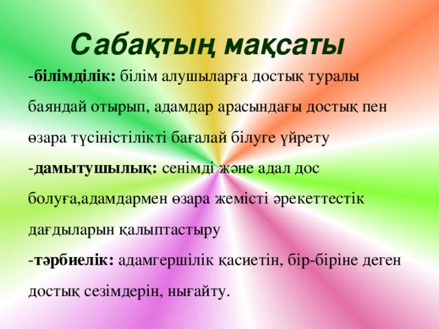 Сабақтың мақсаты - білімділік: білім алушыларға достық туралы баяндай отырып, адамдар арасындағы достық пен өзара түсіністілікті бағалай білуге үйрету - дамытушылық: сенімді және адал дос болуға,адамдармен өзара жемісті әрекеттестік дағдыларын қалыптастыру - тәрбиелік: адамгершілік қасиетін, бір-біріне деген достық сезімдерін, нығайту.