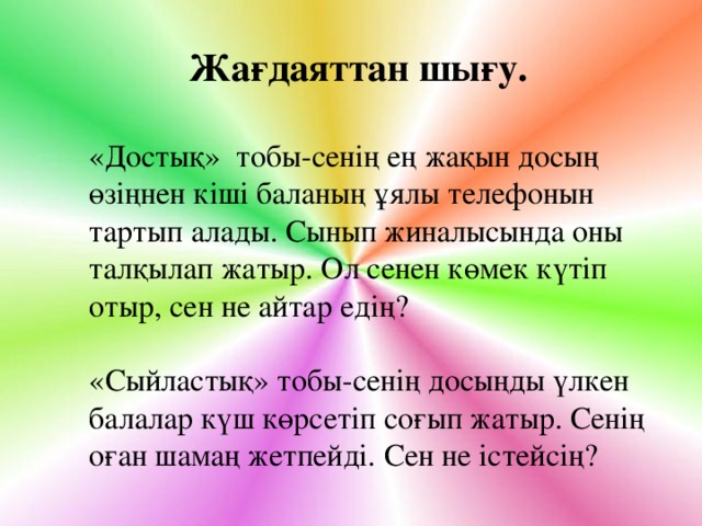 Жағдаяттан шығу. «Достық» тобы - сенің ең жақын досың өзіңнен кіші баланың ұялы телефонын тартып алады. Сынып жиналысында оны талқылап жатыр. Ол сенен көмек күтіп отыр, сен не айтар едің? «Сыйластық» тобы-сенің досыңды үлкен балалар күш көрсетіп соғып жатыр. Сенің оған шамаң жетпейді. Сен не істейсің?