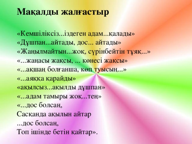 Мақалды жалғастыр «Кемшіліксіз...іздеген адам...қалады» «Дұшпан...айтады, дос... айтады» «Жаңылмайтын...жоқ, сүрінбейтін тұяқ...» «...жаңасы жақсы, ... көнесі жақсы» «...ақшаң болғанша, көп туысың...» «...аяққа қарайды» «ақылсыз...ақылды дұшпан» «...адам тамыры жоқ...тең» «...дос болсаң, Сасқанда ақылын айтар ...дос болсаң, Топ ішінде бетін қайтар».