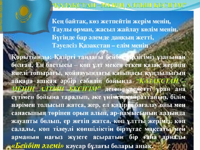 Кең байтақ, көз жетпейтін жерім менің, Таулы орман, жасыл жайлау көлім менің. Бүгінде бар әлемде даңқың жетті, Тәуелсіз Қазақстан – елім менің